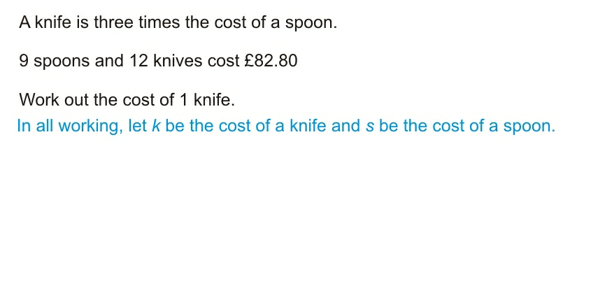 A knife is three times the cost of a spoon. 9 spoons and 12 knives cost £82.80 Work out the cost of 1 knife. In all working, let k be the cost of a knife and s be the cost of a spoon..
