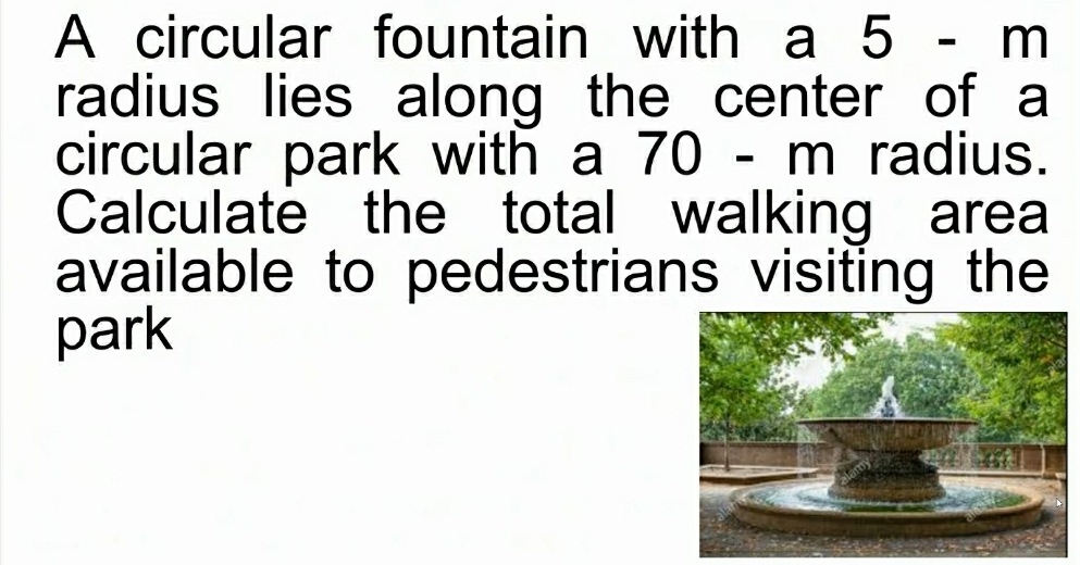 A circular fountain with a 5 - m radius lies along the center of a circular park with a 70 - m radius. Calculate the total walking area available to pedestrians visiting the park
